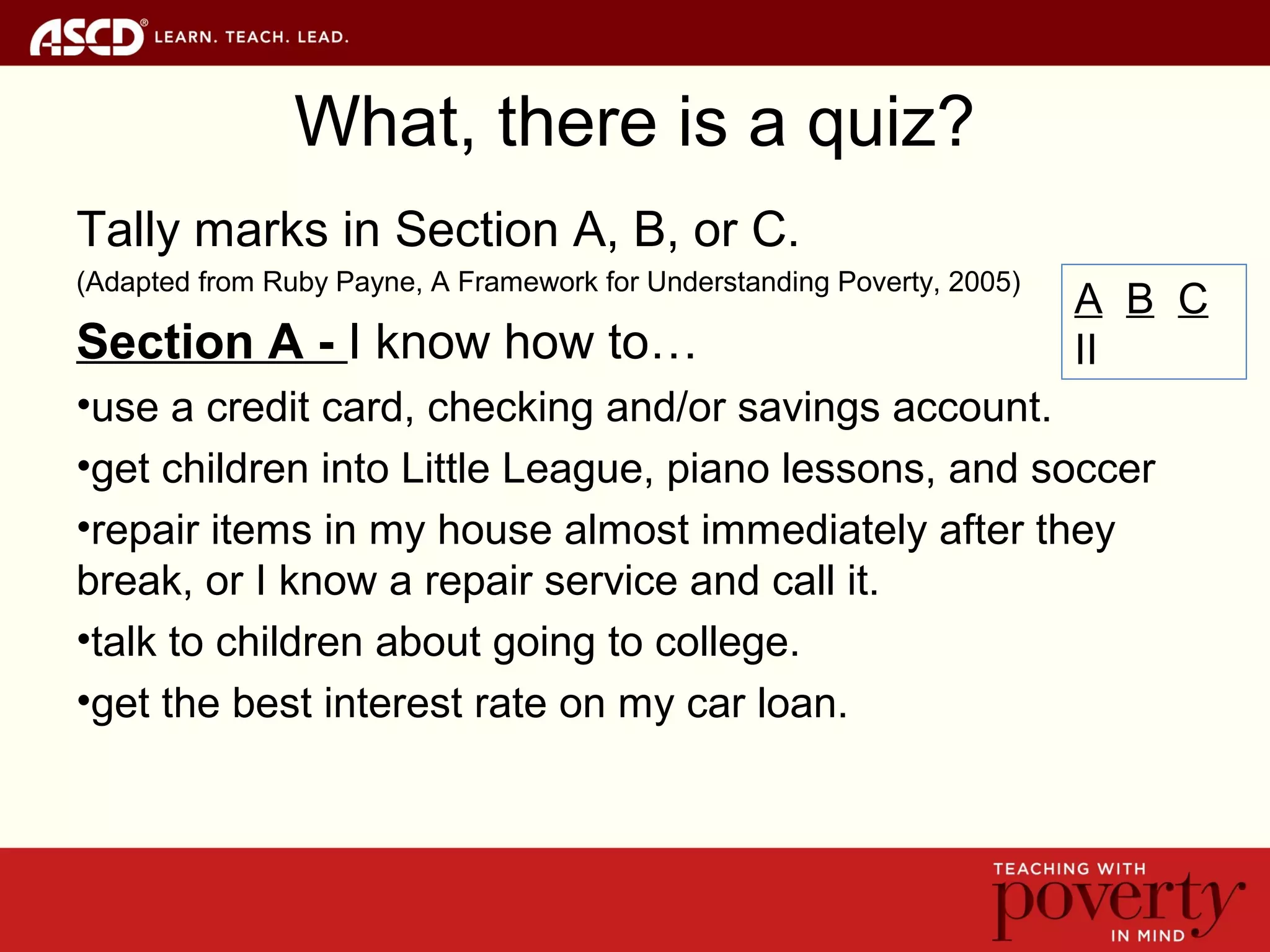 What, there is a quiz?
Tally marks in Section A, B, or C.
(Adapted from Ruby Payne, A Framework for Understanding Poverty, 2005)
Section A - I know how to…
•use a credit card, checking and/or savings account.
•get children into Little League, piano lessons, and soccer
•repair items in my house almost immediately after they
break, or I know a repair service and call it.
•talk to children about going to college.
•get the best interest rate on my car loan.
A B C
II
 
