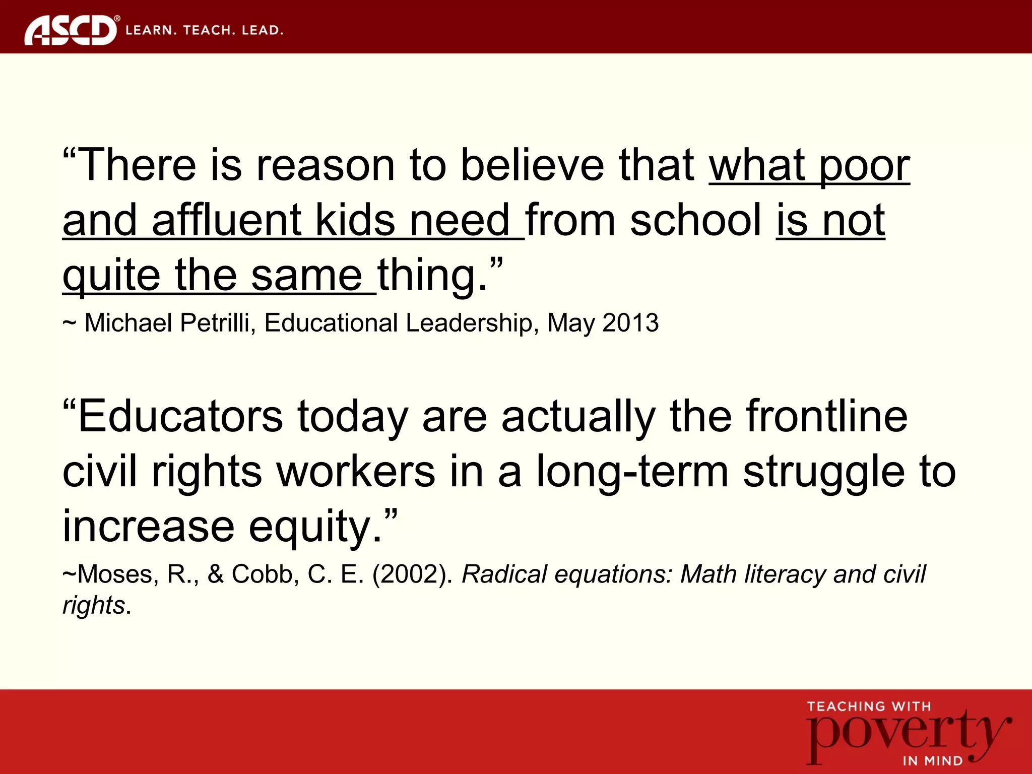 “There is reason to believe that what poor
and affluent kids need from school is not
quite the same thing.”
~ Michael Petrilli, Educational Leadership, May 2013
“Educators today are actually the frontline
civil rights workers in a long-term struggle to
increase equity.”
~Moses, R., & Cobb, C. E. (2002). Radical equations: Math literacy and civil
rights.
 