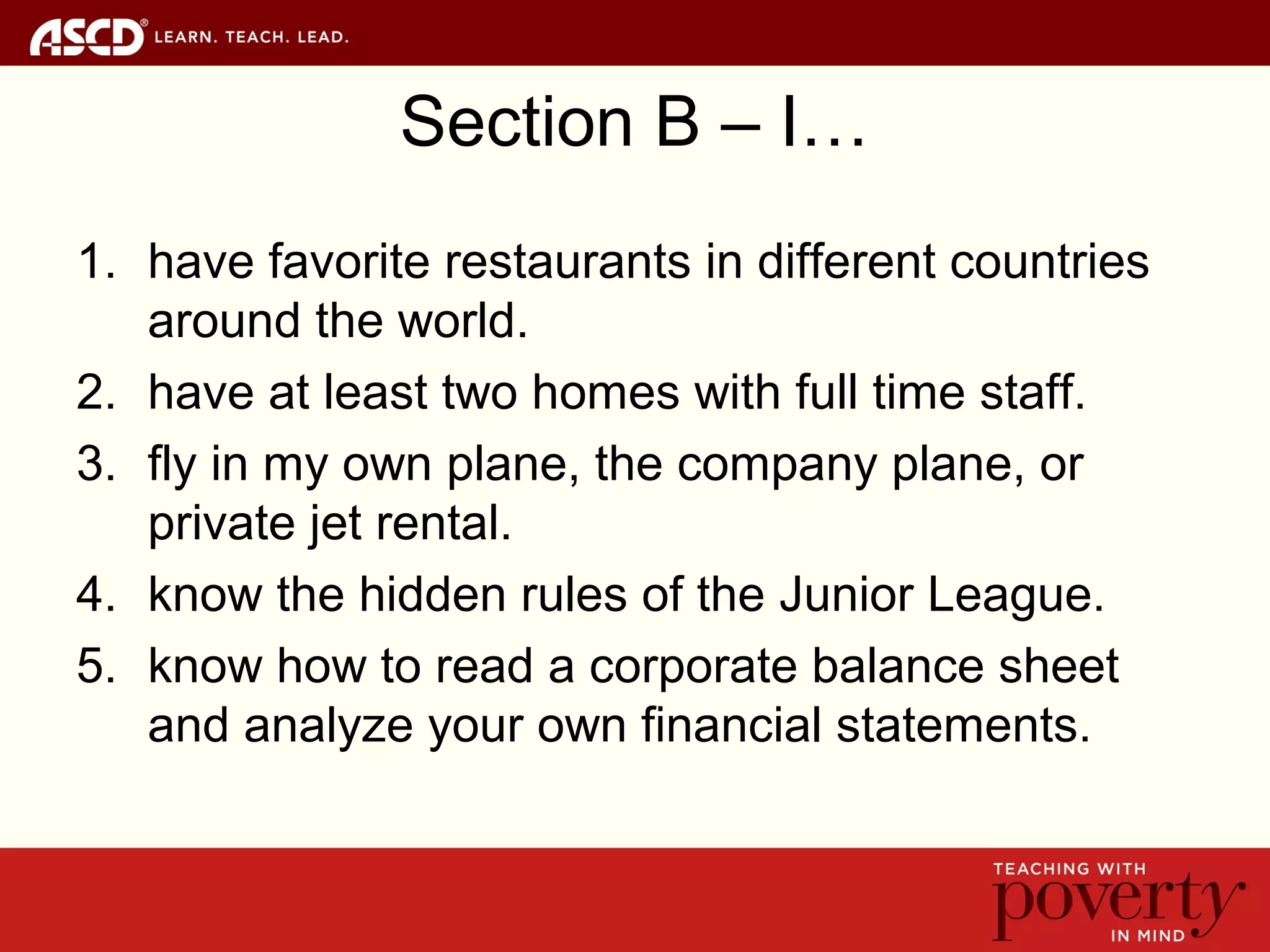 Section B – I…
1. have favorite restaurants in different countries
around the world.
2. have at least two homes with full time staff.
3. fly in my own plane, the company plane, or
private jet rental.
4. know the hidden rules of the Junior League.
5. know how to read a corporate balance sheet
and analyze your own financial statements.
 