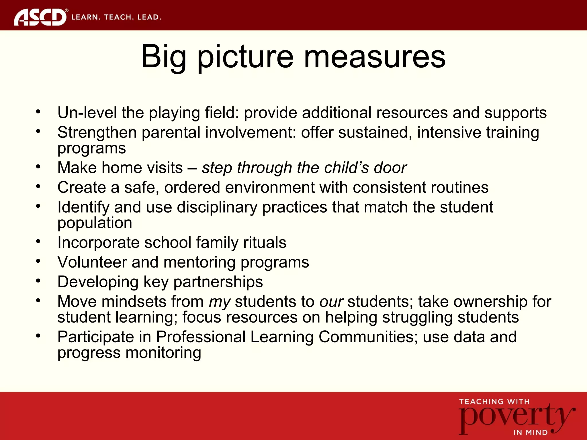 Big picture measures
• Un-level the playing field: provide additional resources and supports
• Strengthen parental involvement: offer sustained, intensive training
programs
• Make home visits – step through the child’s door
• Create a safe, ordered environment with consistent routines
• Identify and use disciplinary practices that match the student
population
• Incorporate school family rituals
• Volunteer and mentoring programs
• Developing key partnerships
• Move mindsets from my students to our students; take ownership for
student learning; focus resources on helping struggling students
• Participate in Professional Learning Communities; use data and
progress monitoring
 