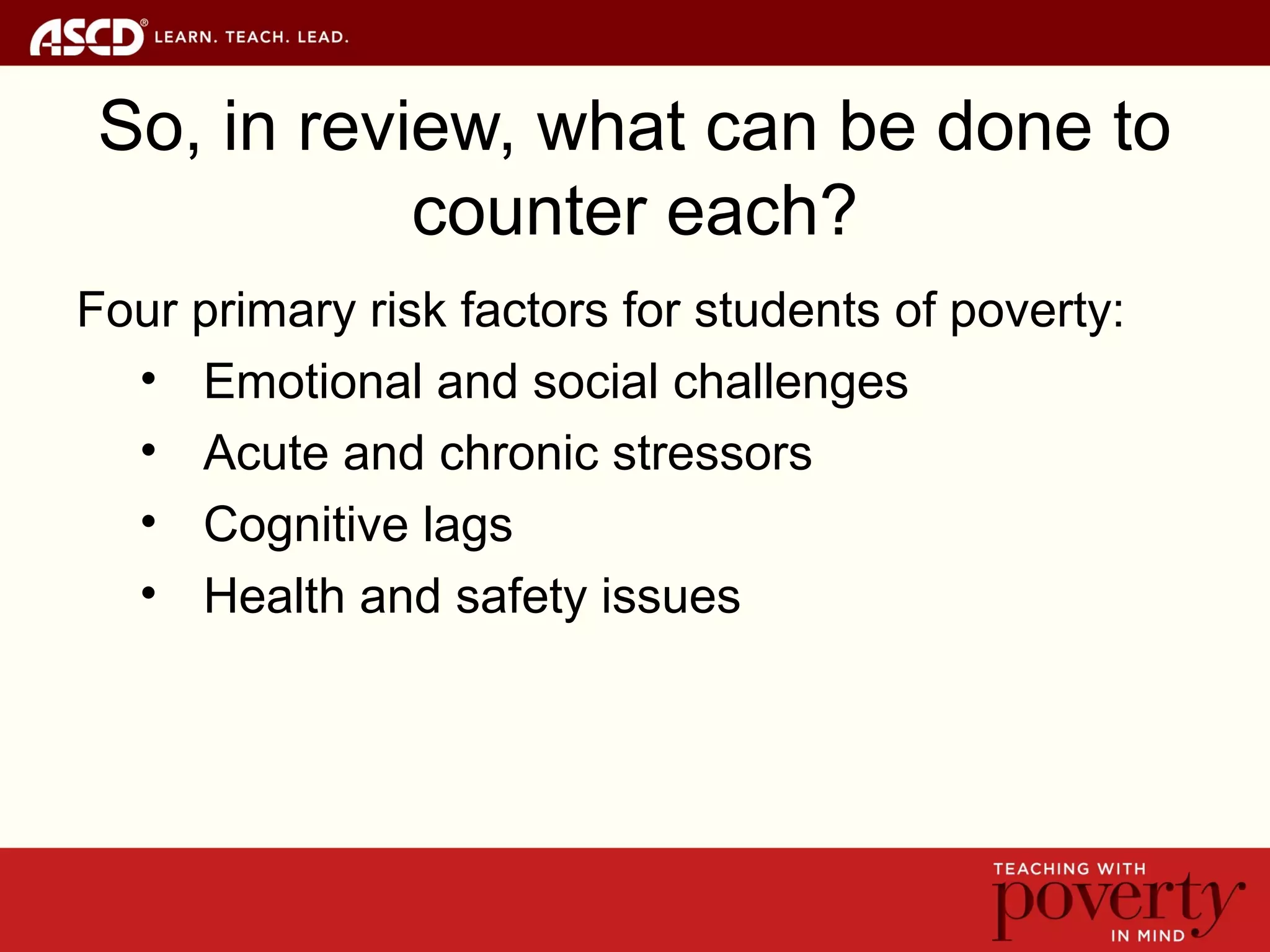 So, in review, what can be done to
counter each?
Four primary risk factors for students of poverty:
• Emotional and social challenges
• Acute and chronic stressors
• Cognitive lags
• Health and safety issues
 