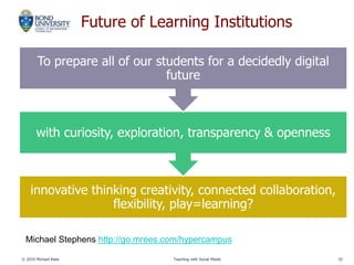 Future of Learning Institutions
innovative thinking creativity, connected collaboration,
flexibility, play=learning?
with curiosity, exploration, transparency & openness
To prepare all of our students for a decidedly digital
future
© 2010 Michael Rees Teaching with Social Media 10
Michael Stephens http://go.mrees.com/hypercampus
 