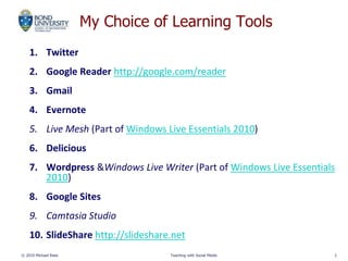 My Choice of Learning Tools
1. Twitter
2. Google Reader http://google.com/reader
3. Gmail
4. Evernote
5. Live Mesh (Part of Windows Live Essentials 2010)
6. Delicious
7. Wordpress &Windows Live Writer (Part of Windows Live Essentials
2010)
8. Google Sites
9. Camtasia Studio
10. SlideShare http://slideshare.net
© 2010 Michael Rees Teaching with Social Media 3
 