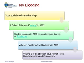 My Blogging
Your social media mother ship
A father of the word ‘weblog’ in 1995
Started blogging in 2006 as a professional journal
at Scholarcast
Volume 1 ‘published’ by Blurb.com in 2009
Volume 2 to be ebook in epub format – see
BookBrewer.com and Zinepal.com
© 2010 Michael Rees Teaching with Social Media 4
 