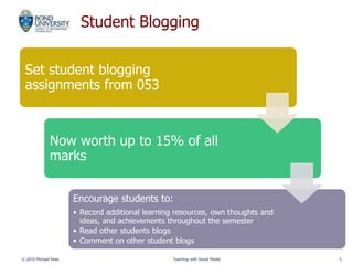 Student Blogging
© 2010 Michael Rees Teaching with Social Media 5
Set student blogging
assignments from 053
Now worth up to 15% of all
marks
Encourage students to:
• Record additional learning resources, own thoughts and
ideas, and achievements throughout the semester
• Read other students blogs
• Comment on other student blogs
 