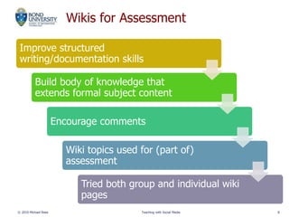 Wikis for Assessment
Improve structured
writing/documentation skills
Build body of knowledge that
extends formal subject content
Encourage comments
Wiki topics used for (part of)
assessment
Tried both group and individual wiki
pages
© 2010 Michael Rees Teaching with Social Media 8
 