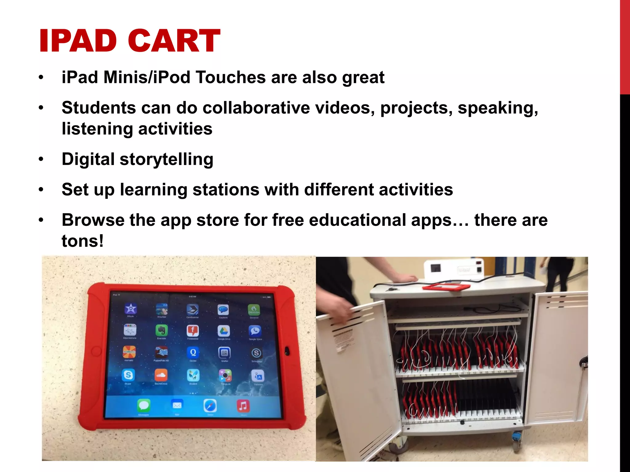 IPAD CART 
•iPad Minis/iPod Touches are also great 
•Students can do collaborative videos, projects, speaking, listening activities 
•Digital storytelling 
•Set up learning stations with different activities 
•Browse the app store for free educational apps… there are tons! 
 