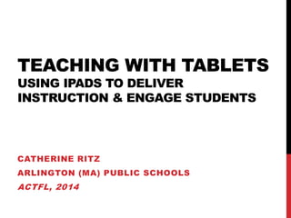 TEACHING WITH TABLETS USING IPADS TO DELIVER INSTRUCTION & ENGAGE STUDENTS 
CATHERINE RITZ 
ARLINGTON (MA) PUBLIC SCHOOLS 
ACTFL, 2014  