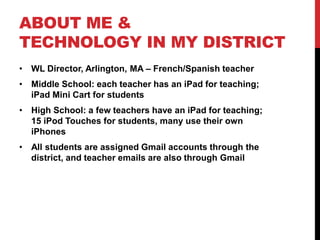 ABOUT ME &
TECHNOLOGY IN MY DISTRICT
• WL Director, Arlington, MA – French/Spanish teacher
• Middle School: each teacher has an iPad for teaching;
iPad Mini Cart for students
• High School: a few teachers have an iPad for teaching;
15 iPod Touches for students, many use their own
iPhones
• All students are assigned Gmail accounts through the
district, and teacher emails are also through Gmail
 