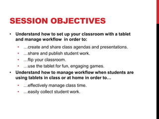 SESSION OBJECTIVES
• Understand how to set up your classroom with a tablet
and manage workflow in order to:
• …create and share class agendas and presentations.
• …share and publish student work.
• …flip your classroom.
• …use the tablet for fun, engaging games.
• Understand how to manage workflow when students are
using tablets in class or at home in order to…
• …effectively manage class time.
• …easily collect student work.
 