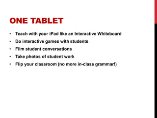 ONE TABLET
• Teach with your iPad like an Interactive Whiteboard
• Do interactive games with students
• Film student conversations
• Take photos of student work
• Flip your classroom (no more in-class grammar!)
 