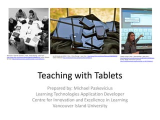 Teaching with Tablets
Prepared by: Michael Paskevicius
Learning Technologies Application Developer
Centre for Innovation and Excellence in Learning
Vancouver Island University
Welcome to iPad for Dummies | Flickr - Photo Sharing! : taken from -
http://www.flickr.com/photos/26646199@N05/6986804413/ Author: Wouter
de Bruijn http://creativecommons.org/licenses/by-nc-sa/2.0/deed.en
the iOS family pile (2012) | Flickr - Photo Sharing! : taken from - http://www.flickr.com/photos/blakespot/6860486028/
Author: blakespot http://creativecommons.org/licenses/by/2.0/deed.en
Twitter on iPad | Flickr - Photo Sharing! : taken from -
http://www.flickr.com/photos/pennwic/8254681239/lightbox/
Author: Weigle Information Commons
http://creativecommons.org/licenses/by-nc-nd/2.0/deed.en
 