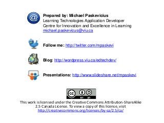 This work is licensed under the Creative Commons Attribution-ShareAlike
2.5 Canada License. To view a copy of this license, visit
http://creativecommons.org/licenses/by-sa/2.5/ca/
Prepared by: Michael Paskevicius
Learning Technologies Application Developer
Centre for Innovation and Excellence in Learning
michael.paskevicus@viu.ca
Follow me: http://twitter.com/mpaskevi
Blog: http://wordpress.viu.ca/edtechdev/
Presentations: http://www.slideshare.net/mpaskevi
 