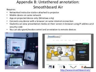 http://www.smoothboard.net/
Appendix B: Untethered annotation:
Smoothboard AirRequires:
• Networked instructor station attached to projector
• Mobile device on same network
• App on projected device only (Windows only)
• Connects any device with a browser on same internet connection
• Students can view presentation media on their screen in browser using IP address and
security code
• You can also grant/revoke control and annotation to remote devices
 