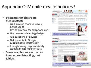 Appendix C: Mobile device policies?
• Strategies for classroom
management
– Walk around room to survey
device usage
– Define protocol for cell phone use
– Use devices in learning design
– Ask questions of devices
– Get students to Google
supplemental information
– If caught using inappropriately
student brings food for class
• Some say phones are the real
issue more distracting, not
tablets
http://www.cbc.ca/news/canada/thunder-bay/story/2013/08/22/tby-
thunderbay-bring-your-own-mobile-device-to-school.html
http://www.cbc.ca/news/canada/toronto/story
/2013/08/17/toronto-cell-phone-ban.html
 