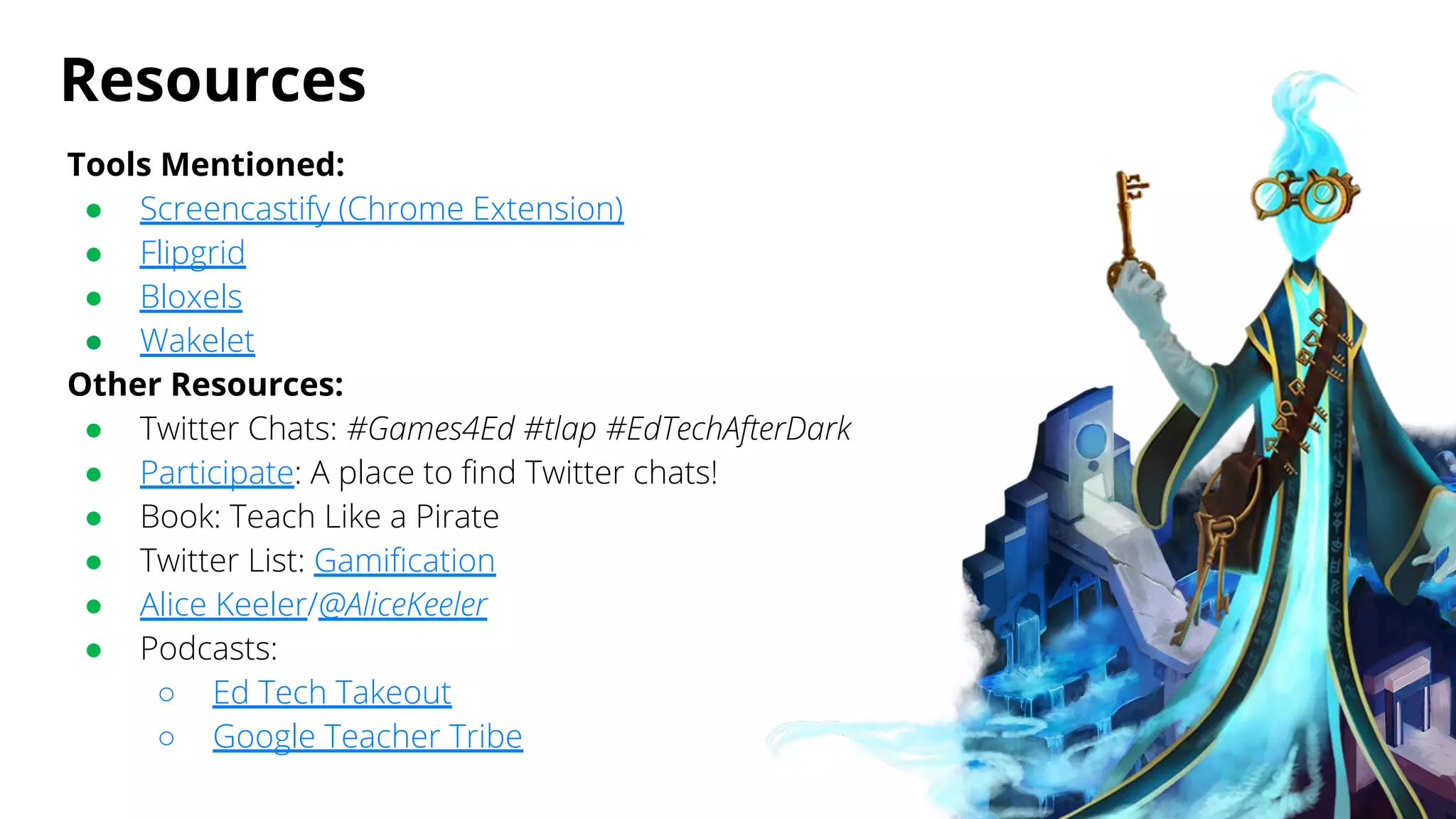 Resources
Tools Mentioned:
● Screencastify (Chrome Extension)
● Flipgrid
● Bloxels
● Wakelet
Other Resources:
● Twitter Chats: #Games4Ed #tlap #EdTechAfterDark
● Participate: A place to find Twitter chats!
● Book: Teach Like a Pirate
● Twitter List: Gamification
● Alice Keeler/@AliceKeeler
● Podcasts:
○ Ed Tech Takeout
○ Google Teacher Tribe
 