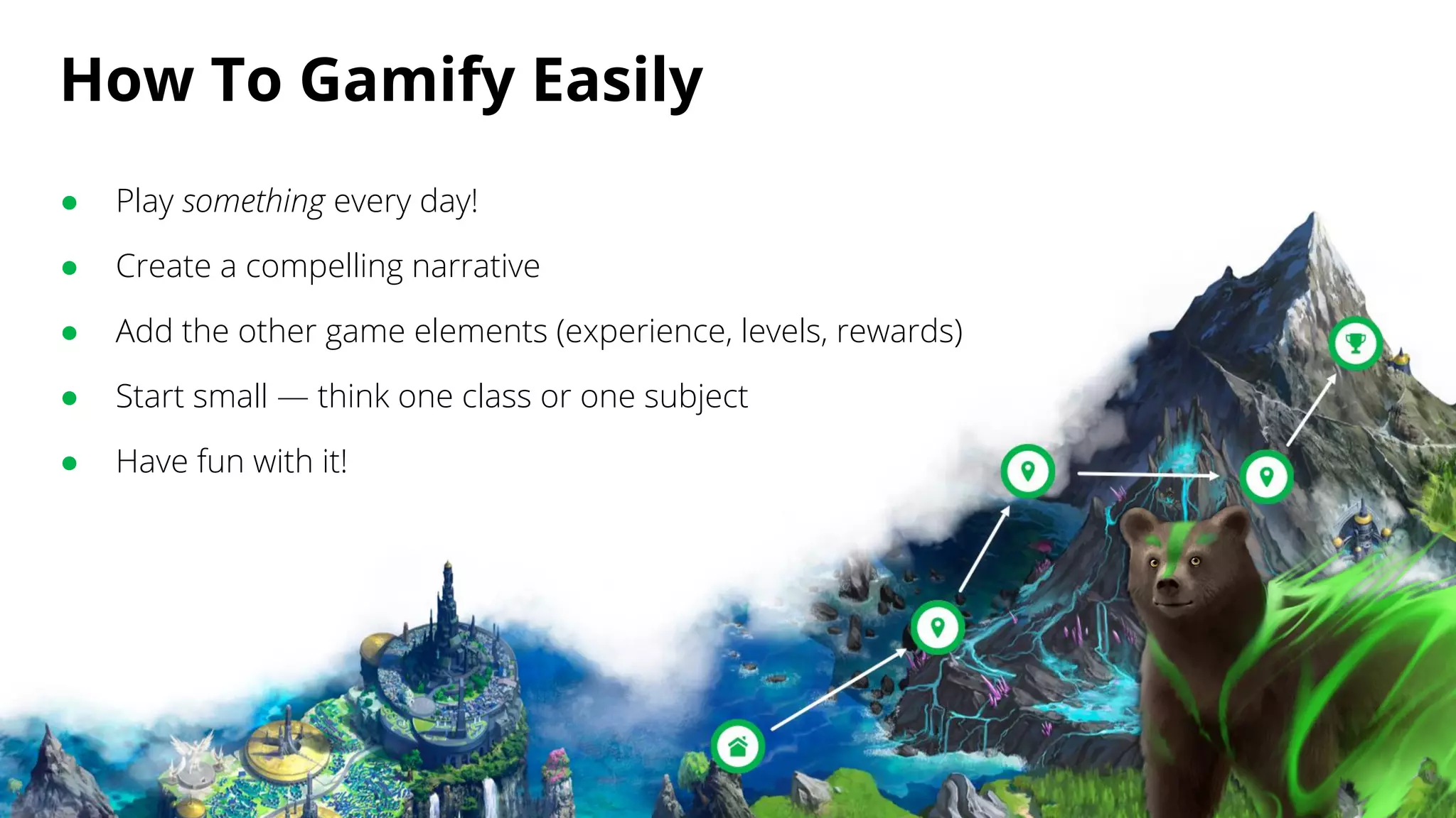 How To Gamify Easily
● Play something every day!
● Create a compelling narrative
● Add the other game elements (experience, levels, rewards)
● Start small — think one class or one subject
● Have fun with it!
 