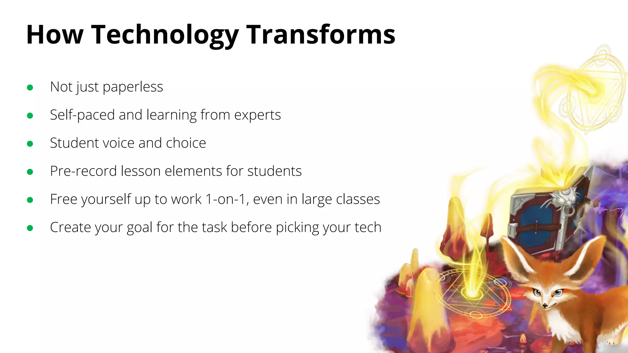 How Technology Transforms
● Not just paperless
● Self-paced and learning from experts
● Student voice and choice
● Pre-record lesson elements for students
● Free yourself up to work 1-on-1, even in large classes
● Create your goal for the task before picking your tech
 