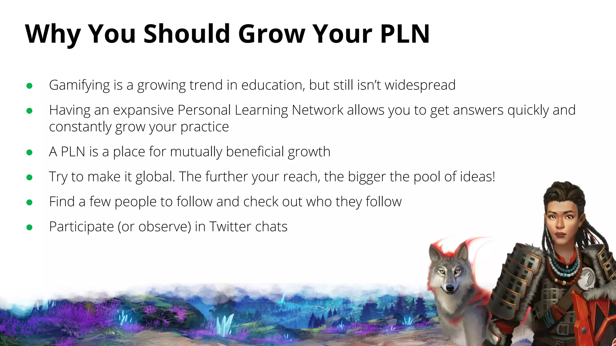Why You Should Grow Your PLN
● Gamifying is a growing trend in education, but still isn’t widespread
● Having an expansive Personal Learning Network allows you to get answers quickly and
constantly grow your practice
● A PLN is a place for mutually beneficial growth
● Try to make it global. The further your reach, the bigger the pool of ideas!
● Find a few people to follow and check out who they follow
● Participate (or observe) in Twitter chats
 