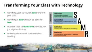 Transforming Your Class with Technology
● Gamifying your curriculum can transform
your class
● Gamifying is easy and can be done for
free
● Use tech tools to transform activities, not
just digitize old ones
● Growing your PLN will transform your
teaching
 
