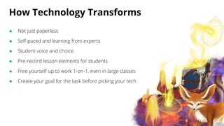 How Technology Transforms
● Not just paperless
● Self-paced and learning from experts
● Student voice and choice
● Pre-record lesson elements for students
● Free yourself up to work 1-on-1, even in large classes
● Create your goal for the task before picking your tech
 
