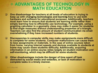  ADVANTAGES OF TECHNOLOGY IN 
MATH EDUCATION 
 One disadvantage for teachers at all levels of education is trying to 
keep up with changing technologies and learning how to use both 
hardware and software for educational purposes. Additionally, teachers 
must learn how to ensure that students are learning skills rather than 
simply learning how to efficiently use technology. For example, using a 
graphing calculator in a geometry class may make it easier for students 
to find angle measures without understanding properties of a triangle. 
Teachers can also find the amount of student communication via email 
overwhelming if they have increased numbers of students. 
 Discrepancies in computer skills may make assignments more difficult 
to complete for some students. Computer malfunctions can cause them 
to lose assignments or materials. In the case of online courses taken 
from home, varying Internet speeds and devices available to students at 
home may cause some students difficulty. Additionally, acquiring 
information in an online course relies largely on student motivation and 
self-monitoring, which may be difficult for some students. 
 Other disadvantages include the danger of time spent off task 
distracted by social media and websites, or lack of motivation to 
complete tasks in a timely manner. 
Dr.T.V.Rao MD 10 
 