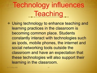 Technology influences 
Teaching 
 Using technology to enhance teaching and 
learning practices in the classroom is 
becoming common place. Students 
constantly interact with technologies such 
as ipods, mobile phones, the internet and 
social networking tools outside the 
classroom and have an expectation that 
these technologies will also support their 
learning in the classroom. 
Dr.T.V.Rao MD 11 
 