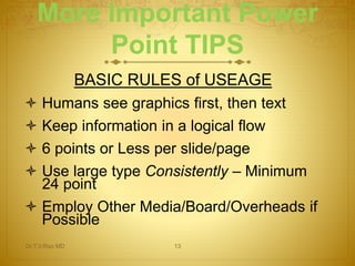 More Important Power 
Point TIPS 
BASIC RULES of USEAGE 
 Humans see graphics first, then text 
 Keep information in a logical flow 
 6 points or Less per slide/page 
 Use large type Consistently – Minimum 
24 point 
 Employ Other Media/Board/Overheads if 
Possible 
Dr.T.V.Rao MD 13 
 