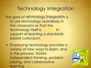 Technology Integration 
The goal of technology integration is 
to use technology seamlessly in 
the classroom so that the 
technology itself is invisible in 
support of learning a standards 
based curriculum. 
 Employing technology provides a 
variety of new ways to learn, and 
in the process, fosters 
independent thinking, problem 
solving, and collaborative 
learning. 
Dr.T.V.Rao MD 15 
 