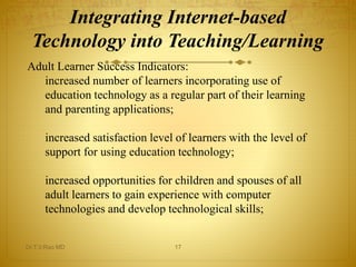 Integrating Internet-based 
Technology into Teaching/Learning 
Adult Learner Success Indicators: 
increased number of learners incorporating use of 
education technology as a regular part of their learning 
and parenting applications; 
increased satisfaction level of learners with the level of 
support for using education technology; 
increased opportunities for children and spouses of all 
adult learners to gain experience with computer 
technologies and develop technological skills; 
Dr.T.V.Rao MD 17 
 