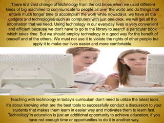 There is a vast change of technology from the old times when we used different 
kinds of big machines to communicate to people all over the world and do things that 
entails much longer time to accomplish the work while nowadays, we have all the 
gadgets and technologies such as computers with just one click, we will get all the 
information that we need. Using technology in our everyday lives is very convenient 
and efficient because we don't have to go to the library to search a particular book 
which takes time. But we should employ technology in a good way for the benefit of 
oneself and of the others. We must not use it to violate the rights of other people but 
apply it to make our lives easier and more comfortable. 
Teaching with technology in today's curriculum don’t need to utilize the latest tools, 
it's about knowing what are the best tools to successfully conduct a discussion to your 
students that makes them learn in easier way and motivates them to learn fast. 
Dr.T.V.Rao MD 2 
Technology in education is just an additional opportunity to achieve education, if you 
have not enough time or opportunities to do it in another way. 
 