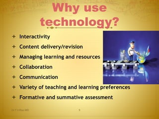 Why use 
technology? 
 Interactivity 
 Content delivery/revision 
 Managing learning and resources 
 Collaboration 
 Communication 
 Variety of teaching and learning preferences 
 Formative and summative assessment 
Dr.T.V.Rao MD 5 
 