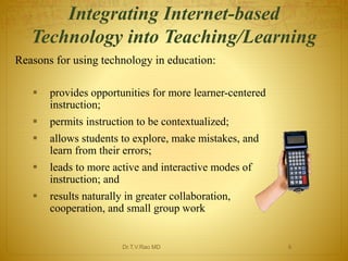 Integrating Internet-based 
Technology into Teaching/Learning 
Reasons for using technology in education: 
 provides opportunities for more learner-centered 
instruction; 
 permits instruction to be contextualized; 
 allows students to explore, make mistakes, and 
learn from their errors; 
 leads to more active and interactive modes of 
instruction; and 
 results naturally in greater collaboration, 
cooperation, and small group work 
Dr.T.V.Rao MD 6 
 