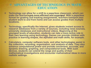  ADVANTAGES OF TECHNOLOGY IN MATH 
EDUCATION 
 Technology can allow for a shift to a paperless classroom, which can 
make the teacher's job more efficient and organized. With a paperless 
format for grading and tracking assignments, teachers transport less 
student work to and from home and can access grades from multiple 
locations. 
 Technology, specifically the Internet, gives students instant access to 
research databases from a variety of sources, including news sources, 
university databases and instructional videos. Beginning at the 
youngest levels of education, students can take a more active role in 
their own learning using technology. Games can provide children with 
practice in learning shapes, the alphabet and math skills, for example. 
 Calculators, computer software tools, and other technologies assist in 
the collection, recording, organization, and analysis of data. They also 
enhance computational power and provide convenient, accurate, and 
dynamic drawing, graphing, and computational tools. With such 
devices, students can extend the range and quality of their 
mathematical investigations and encounter mathematical ideas in more 
realistic settings. 
Dr.T.V.Rao MD 9 
 