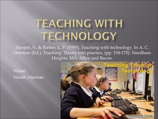 Hooper, S., & Rieber, L. P. (1995). Teaching with technology. In A. C.
Ornstein (Ed.), Teaching: Theory into practice, (pp. 154 170). Needham‐
Heights, MA: Allyn and Bacon.
Name:
Norah Aljomae
 