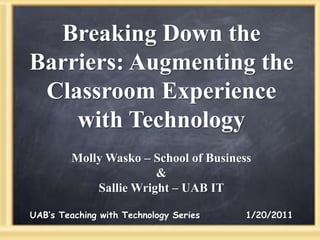 Breaking Down the Barriers: Augmenting the Classroom Experience with Technology Molly Wasko– School of Business & Sallie Wright – UAB IT UAB’s Teaching with Technology Series            1/20/2011 