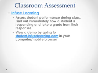 Classroom Assessment
• Infuse Learning
  • Assess student performance during class.
    Find out immediately how a student is
    responding and take a grade from their
    responses.
  • View a demo by going to
    student.infuselearning.com in your
    computer/mobile browser
 