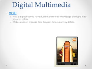 Digital Multimedia
• VOKI:
  o Voki is a great way to have students share their knowledge of a topic in 60
    seconds or less.
  o Makes students organize their thoughts to focus on key details.
 