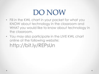 DO NOW
• Fill in the KWL chart in your packet for what you
  KNOW about technology in the classroom and
  WHAT you would like to know about technology in
  the classroom.
• You may also participate in the LIVE KWL chart
  online at the following website:
  http://bit.ly/REPsUn
 