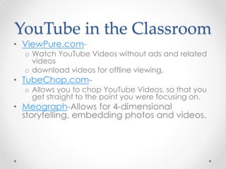 YouTube in the Classroom
• ViewPure.com-
  o Watch YouTube Videos without ads and related
    videos
  o download videos for offline viewing.
• TubeChop.com-
  o Allows you to chop YouTube Videos, so that you
    get straight to the point you were focusing on.
• Meograph-Allows for 4-dimensional
  storytelling, embedding photos and videos.
 