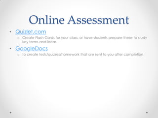 Online Assessment
• Quizlet.com
  o Create Flash Cards for your class, or have students prepare these to study
    key terms and ideas.

• GoogleDocs
  o to create tests/quizzes/homework that are sent to you after completion
 