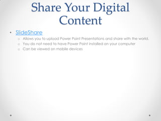 Share Your Digital
              Content
• SlideShare
  o Allows you to upload Power Point Presentations and share with the world.
  o You do not need to have Power Point installed on your computer
  o Can be viewed on mobile devices
 