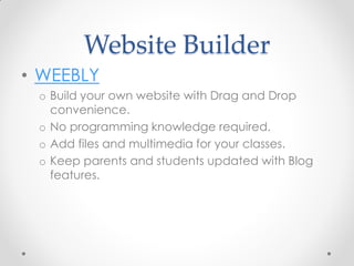 Website Builder
• WEEBLY
 o Build your own website with Drag and Drop
   convenience.
 o No programming knowledge required.
 o Add files and multimedia for your classes.
 o Keep parents and students updated with Blog
   features.
 