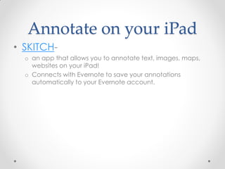 Annotate on your iPad
• SKITCH-
  o an app that allows you to annotate text, images, maps,
    websites on your iPad!
  o Connects with Evernote to save your annotations
    automatically to your Evernote account.
 