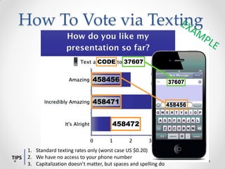 How To Vote via Texting




       1. Standard texting rates only (worst case US $0.20)
TIPS   2. We have no access to your phone number
       3. Capitalization doesn’t matter, but spaces and spelling do
 