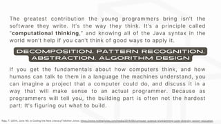 The greatest contribution the young programmers bring isn’t the
software they write. It’s the way they think. It’s a principle called
“computational thinking,” and knowing all of the Java syntax in the
world won’t help if you can’t think of good ways to apply it.
If you get the fundamentals about how computers think, and how
humans can talk to them in a language the machines understand, you
can imagine a project that a computer could do, and discuss it in a
way that will make sense to an actual programmer. Because as
programmers will tell you, the building part is often not the hardest
part: It’s figuring out what to build.
decomposition, pattern recognition,
abstraction, algorithm design
Raja, T. (2014, June 16). Is Coding the New Literacy? Mother Jones. https://www.motherjones.com/media/2014/06/computer-science-programming-code-diversity-sexism-education.
 