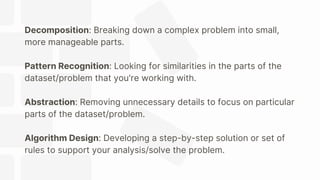 Decomposition: Breaking down a complex problem into small,
more manageable parts.
Pattern Recognition: Looking for similarities in the parts of the
dataset/problem that you're working with.
Abstraction: Removing unnecessary details to focus on particular
parts of the dataset/problem.
Algorithm Design: Developing a step-by-step solution or set of
rules to support your analysis/solve the problem.
 