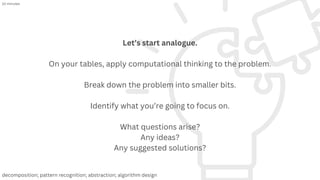 Let’s start analogue.
On your tables, apply computational thinking to the problem.
Break down the problem into smaller bits.
Identify what you’re going to focus on.
What questions arise?
Any ideas?
Any suggested solutions?
10 minutes
decomposition; pattern recognition; abstraction; algorithm design
 