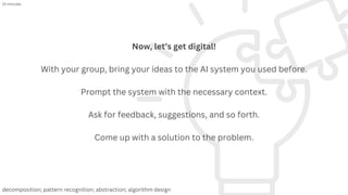 Now, let’s get digital!
With your group, bring your ideas to the AI system you used before.
Prompt the system with the necessary context.
Ask for feedback, suggestions, and so forth.
Come up with a solution to the problem.
15 minutes
decomposition; pattern recognition; abstraction; algorithm design
 