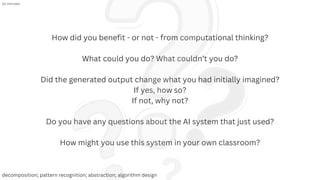How did you benefit - or not - from computational thinking?
What could you do? What couldn’t you do?
Did the generated output change what you had initially imagined?
If yes, how so?
If not, why not?
Do you have any questions about the AI system that just used?
How might you use this system in your own classroom?
10 minutes
decomposition; pattern recognition; abstraction; algorithm design
 